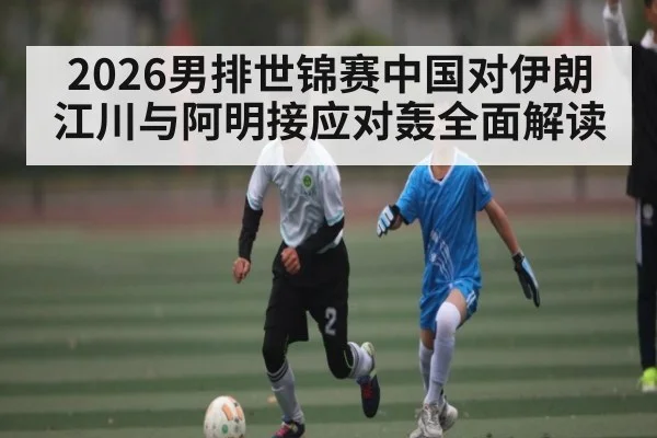 2026男排世锦赛中国对伊朗江川与阿明接应对轰全面解读